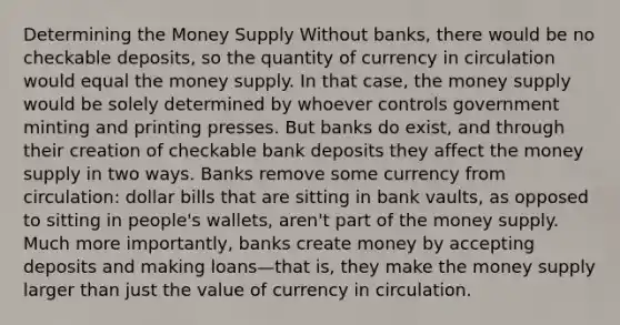 Determining the Money Supply Without banks, there would be no checkable deposits, so the quantity of currency in circulation would equal the money supply. In that case, the money supply would be solely determined by whoever controls government minting and printing presses. But banks do exist, and through their creation of checkable bank deposits they affect the money supply in two ways. Banks remove some currency from circulation: dollar bills that are sitting in bank vaults, as opposed to sitting in people's wallets, aren't part of the money supply. Much more importantly, banks create money by accepting deposits and making loans—that is, they make the money supply larger than just the value of currency in circulation.