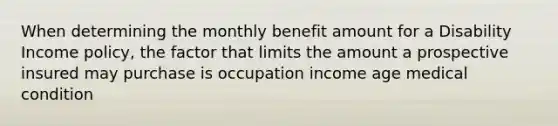 When determining the monthly benefit amount for a Disability Income policy, the factor that limits the amount a prospective insured may purchase is occupation income age medical condition