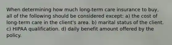 When determining how much long-term care insurance to buy, all of the following should be considered except: a) the cost of long-term care in the client's area. b) marital status of the client. c) HIPAA qualification. d) daily benefit amount offered by the policy.