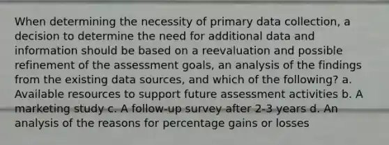 When determining the necessity of primary data collection, a decision to determine the need for additional data and information should be based on a reevaluation and possible refinement of the assessment goals, an analysis of the findings from the existing data sources, and which of the following? a. Available resources to support future assessment activities b. A marketing study c. A follow-up survey after 2-3 years d. An analysis of the reasons for percentage gains or losses