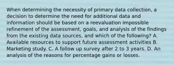 When determining the necessity of primary data collection, a decision to determine the need for additional data and information should be based on a reevaluation impossible refinement of the assessment, goals, and analysis of the findings from the existing data sources, and which of the following? A. Available resources to support future assessment activities B. Marketing study. C. A follow up survey after 2 to 3 years. D. An analysis of the reasons for percentage gains or losses.