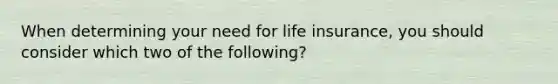 When determining your need for life insurance, you should consider which two of the following?