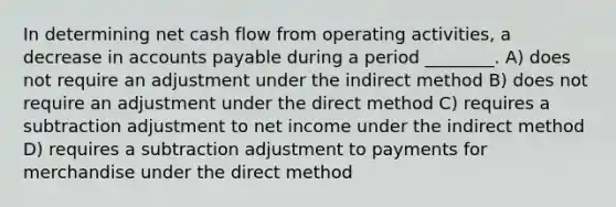 In determining net cash flow from operating activities, a decrease in accounts payable during a period ________. A) does not require an adjustment under the indirect method B) does not require an adjustment under the direct method C) requires a subtraction adjustment to net income under the indirect method D) requires a subtraction adjustment to payments for merchandise under the direct method