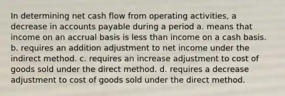 In determining net cash flow from operating activities, a decrease in accounts payable during a period a. means that income on an accrual basis is less than income on a cash basis. b. requires an addition adjustment to net income under the indirect method. c. requires an increase adjustment to cost of goods sold under the direct method. d. requires a decrease adjustment to cost of goods sold under the direct method.