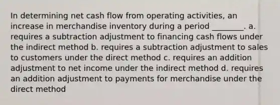 In determining net cash flow from operating activities, an increase in merchandise inventory during a period ________. a. requires a subtraction adjustment to financing cash flows under the indirect method b. requires a subtraction adjustment to sales to customers under the direct method c. requires an addition adjustment to net income under the indirect method d. requires an addition adjustment to payments for merchandise under the direct method