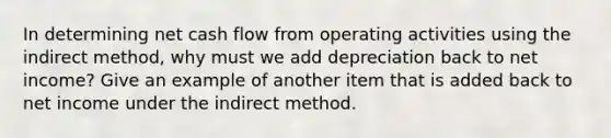 In determining net cash flow from operating activities using the indirect method, why must we add depreciation back to net income? Give an example of another item that is added back to net income under the indirect method.