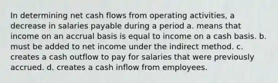 In determining net cash flows from operating activities, a decrease in salaries payable during a period a. means that income on an accrual basis is equal to income on a cash basis. b. must be added to net income under the indirect method. c. creates a cash outflow to pay for salaries that were previously accrued. d. creates a cash inflow from employees.