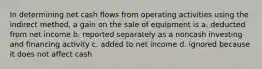 In determining net cash flows from operating activities using the indirect method, a gain on the sale of equipment is a. deducted from net income b. reported separately as a noncash investing and financing activity c. added to net income d. ignored because it does not affect cash