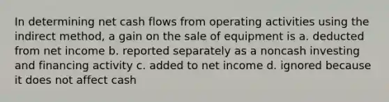 In determining net cash flows from operating activities using the indirect method, a gain on the sale of equipment is a. deducted from net income b. reported separately as a noncash investing and financing activity c. added to net income d. ignored because it does not affect cash