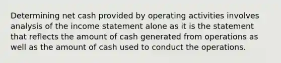 Determining net cash provided by operating activities involves analysis of the <a href='https://www.questionai.com/knowledge/kCPMsnOwdm-income-statement' class='anchor-knowledge'>income statement</a> alone as it is the statement that reflects the amount of cash generated from operations as well as the amount of cash used to conduct the operations.