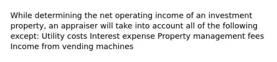 While determining the net operating income of an investment property, an appraiser will take into account all of the following except: Utility costs Interest expense Property management fees Income from vending machines