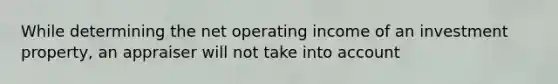 While determining the net operating income of an investment property, an appraiser will not take into account