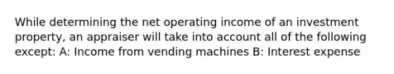 While determining the net operating income of an investment property, an appraiser will take into account all of the following except: A: Income from vending machines B: Interest expense