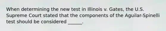 When determining the new test in Illinois v. Gates, the U.S. Supreme Court stated that the components of the Aguilar-Spinelli test should be considered ______.