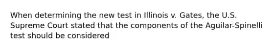 When determining the new test in Illinois v. Gates, the U.S. Supreme Court stated that the components of the Aguilar-Spinelli test should be considered