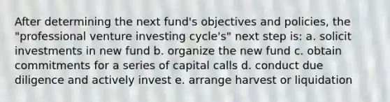 After determining the next fund's objectives and policies, the "professional venture investing cycle's" next step is: a. solicit investments in new fund b. organize the new fund c. obtain commitments for a series of capital calls d. conduct due diligence and actively invest e. arrange harvest or liquidation