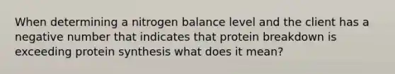 When determining a nitrogen balance level and the client has a negative number that indicates that protein breakdown is exceeding protein synthesis what does it mean?