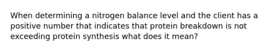 When determining a nitrogen balance level and the client has a positive number that indicates that protein breakdown is not exceeding protein synthesis what does it mean?