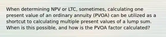 When determining NPV or LTC, sometimes, calculating one present value of an ordinary annuity (PVOA) can be utilized as a shortcut to calculating multiple present values of a lump sum. When is this possible, and how is the PVOA factor calculated?