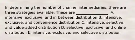 In determining the number of channel​ intermediaries, there are three strategies available. These are​ _________________. A. intensive, exclusive, and​ in-between distribution B. intensive, exclusive, and convenience distribution C. intensive, selective, and​ value-added distribution D. selective, exclusive, and online distribution E. intensive, exclusive, and selective distribution