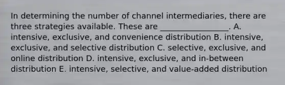 In determining the number of channel​ intermediaries, there are three strategies available. These are​ _________________. A. intensive, exclusive, and convenience distribution B. intensive, exclusive, and selective distribution C. selective, exclusive, and online distribution D. intensive, exclusive, and​ in-between distribution E. intensive, selective, and​ value-added distribution