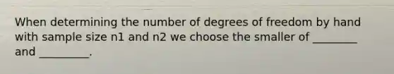 When determining the number of degrees of freedom by hand with sample size n1 and n2 we choose the smaller of ________ and _________.