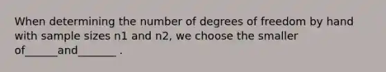 When determining the number of degrees of freedom by hand with sample sizes n1 and n2, we choose the smaller of______and_______ .