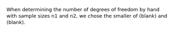 When determining the number of degrees of freedom by hand with sample sizes n1 and n2, we chose the smaller of (blank) and (blank).