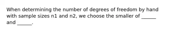 When determining the number of degrees of freedom by hand with sample sizes n1 and n2, we choose the smaller of ______ and ______.