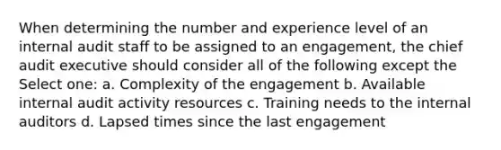 When determining the number and experience level of an internal audit staff to be assigned to an engagement, the chief audit executive should consider all of the following except the Select one: a. Complexity of the engagement b. Available internal audit activity resources c. Training needs to the internal auditors d. Lapsed times since the last engagement