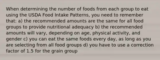 When determining the number of foods from each group to eat using the USDA Food Intake Patterns, you need to remember that: a) the recommended amounts are the same for all food groups to provide nutritional adequacy b) the recommended amounts will vary, depending on age, physical activity, and gender c) you can eat the same foods every day, as long as you are selecting from all food groups d) you have to use a correction factor of 1.5 for the grain group