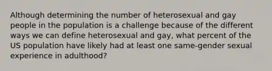 Although determining the number of heterosexual and gay people in the population is a challenge because of the different ways we can define heterosexual and gay, what percent of the US population have likely had at least one same-gender sexual experience in adulthood?