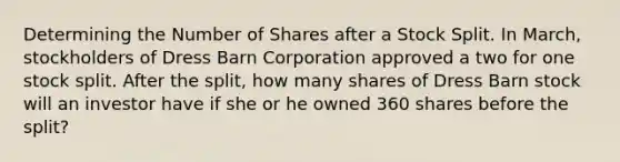 Determining the Number of Shares after a Stock Split. In March, stockholders of Dress Barn Corporation approved a two for one stock split. After the split, how many shares of Dress Barn stock will an investor have if she or he owned 360 shares before the split?