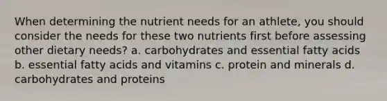 When determining the nutrient needs for an athlete, you should consider the needs for these two nutrients first before assessing other dietary needs? a. carbohydrates and essential fatty acids b. essential fatty acids and vitamins c. protein and minerals d. carbohydrates and proteins