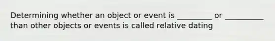 Determining whether an object or event is _________ or __________ than other objects or events is called relative dating