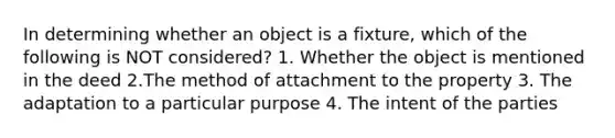 In determining whether an object is a fixture, which of the following is NOT considered? 1. Whether the object is mentioned in the deed 2.The method of attachment to the property 3. The adaptation to a particular purpose 4. The intent of the parties