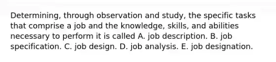 Determining, through observation and study, the specific tasks that comprise a job and the knowledge, skills, and abilities necessary to perform it is called A. job description. B. job specification. C. job design. D. job analysis. E. job designation.