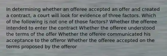 In determining whether an offeree accepted an offer and created a contract, a court will look for evidence of three factors. Which of the following is not one of those factors? Whether the offeree intended to enter the contract Whether the offeree understood the terms of the offer Whether the offeree communicated his acceptance to the offeror Whether the offeree accepted on the terms proposed by the offeror