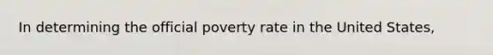 In determining the official poverty rate in the United States,