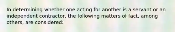 In determining whether one acting for another is a servant or an independent contractor, the following matters of fact, among others, are considered: