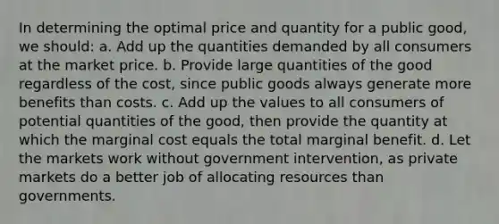 In determining the optimal price and quantity for a public good, we should: a. Add up the quantities demanded by all consumers at the market price. b. Provide large quantities of the good regardless of the cost, since public goods always generate more benefits than costs. c. Add up the values to all consumers of potential quantities of the good, then provide the quantity at which the marginal cost equals the total marginal benefit. d. Let the markets work without government intervention, as private markets do a better job of allocating resources than governments.