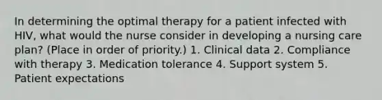 In determining the optimal therapy for a patient infected with HIV, what would the nurse consider in developing a nursing care plan? (Place in order of priority.) 1. Clinical data 2. Compliance with therapy 3. Medication tolerance 4. Support system 5. Patient expectations