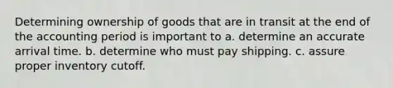 Determining ownership of goods that are in transit at the end of the accounting period is important to a. determine an accurate arrival time. b. determine who must pay shipping. c. assure proper inventory cutoff.