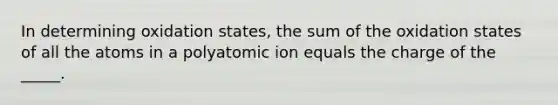 In determining oxidation states, the sum of the oxidation states of all the atoms in a polyatomic ion equals the charge of the _____.