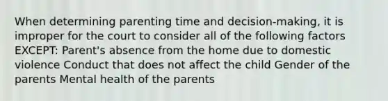 When determining parenting time and decision-making, it is improper for the court to consider all of the following factors EXCEPT: Parent's absence from the home due to domestic violence Conduct that does not affect the child Gender of the parents Mental health of the parents