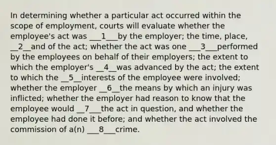 In determining whether a particular act occurred within the scope of employment, courts will evaluate whether the employee's act was ___1___by the employer; the time, place, __2__and of the act; whether the act was one ___3___performed by the employees on behalf of their employers; the extent to which the employer's __4__was advanced by the act; the extent to which the __5__interests of the employee were involved; whether the employer __6__the means by which an injury was inflicted; whether the employer had reason to know that the employee would __7___the act in question, and whether the employee had done it before; and whether the act involved the commission of a(n) ___8___crime.