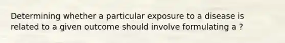 Determining whether a particular exposure to a disease is related to a given outcome should involve formulating a ?