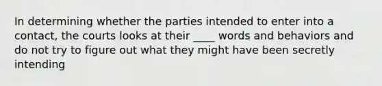 In determining whether the parties intended to enter into a contact, the courts looks at their ____ words and behaviors and do not try to figure out what they might have been secretly intending