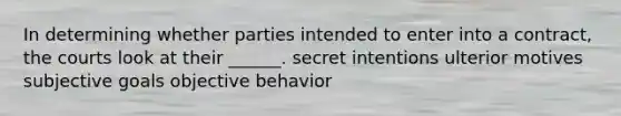 In determining whether parties intended to enter into a contract, the courts look at their ______. secret intentions ulterior motives subjective goals objective behavior