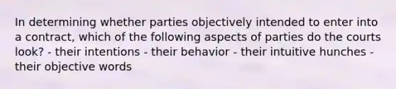 In determining whether parties objectively intended to enter into a contract, which of the following aspects of parties do the courts look? - their intentions - their behavior - their intuitive hunches - their objective words